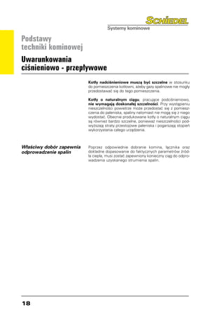 Podstawy
techniki kominowej
Uwarunkowania
ciśnieniowo - przepływowe
                          Kotły nadciśnieniowe muszą być szczelne w stosunku
                          do pomieszczenia kotłowni, ażeby gazy spalinowe nie mogły
                          przedostawać się do tego pomieszczenia.

                          Kotły o naturalnym ciągu, pracujące podciśnieniowo,
                          nie wymagają doskonałej szczelności. Przy wystąpieniu
                          nieszczelności powietrze może przedostać się z pomiesz-
                          czenia do paleniska, spaliny natomiast nie mogą się z niego
                          wydostać. Obecnie produkowane kotły o naturalnym ciągu
                          są również bardzo szczelne, ponieważ nieszczelności pod-
                          wyższają straty przestojowe paleniska i pogarszają stopień
                          wykorzystania całego urządzenia.



Właściwy dobór zapewnia   Poprzez odpowiednie dobranie komina, łącznika oraz
odprowadzenie spalin      dokładne dopasowanie do faktycznych parametrów źród-
                          ła ciepła, musi zostać zapewniony konieczny ciąg do odpro-
                          wadzenia uzyskanego strumienia spalin.




18
 