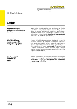 Schiedel Avant


System
Odpowiedni dla         Nowoczesne kotły kondensacyjne wyróżniają się przede
najnowocześniejszych   wszystkim oszczędnością zużycia energii. Kotły te sta-
                       wiają szczególne wymagania systemom kominowym.
kotłów                 Niska temperatura spalin i powstająca wilgoć to zjawiska,
                       którym komin musi sprostać. Schiedel Avant rozwiązuje
                       doskonale ten problem techniczny.


Możliwość pracy        System Schiedel Avant umożliwia współpracę z różnymi
we współprądzie        rodzajami palenisk. W przypadku współpracy z klasycz-
lub przeciwprądzie     nymi kotłami z otwartą komorą spalania, powietrze do
                       spalania pobierane jest bezpośrednio z pomieszczenia w
                       którym znajduje się kocioł (współprąd). Przy współpracy
                       z kotłami z zamkniętą komorą spalania komin Schiedel
                       Avant umożliwia pobieranie powietrza dla kotła z zewnątrz
                       budynku (przeciwprąd).



Podwyższenie           Poprzez prowadzenie powietrza do spalania strumieniem
sprawności             przeciwnym do gazów spalinowych powietrze ulega
                       podgrzaniu. Dzięki temu podwyższa się sprawność
kotła                  podłączonego paleniska.




180
 