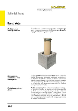 Schiedel Avant


Konstrukcja
Podstawowe          Komin Schiedel Avant składa się z pustaka zewnętrznego
moduły komina       Avant, nowej technologicznie profilowanej rury ceramicz-
                    nej z pierścieniami dystansowymi.




Nowoczesna          Okrągła, profilowana rura wewnętrzna Avant wykonana
ceramiczna rura     została w oparciu o najnowsze osiągnięcia technologicz-
                    ne. Unikalna izostatyczna metoda prasowania sprawia, że
wewnętrzna          spełnia ona wszystkie wymogi bezpieczeństwa w zakresie
                    funkcji i eksploatacji. Rura Avant charakteryzuje się wyso-
                    ką szczelnością, wytrzymałością i odpornością na działanie
                    agresywnego kondensatu.

Pustak zewnętrzny   Pustak zewnętrzny Avant wykonany jest z betonu lekkiego.
Avant               W narożnikach posiada on przeznaczone do zbrojenia otwo-
                    ry, dzięki czemu na miejscu budowy może być wykonane
                    usztywnienie lub sprężenie prętami zbrojeniowymi. Pustak
                    zewnętrzny Avant posiada kwadratowy przekrój wewnętrzny
                    z zaokrąglonymi narożami. Tworzy on w połączeniu z okrągłą
                    rurą wewnętrzną korzystny przekrój dla przepływu powietrza
                    do spalania (przeciwprąd).




182
 