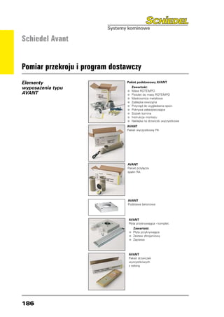 Schiedel Avant


Pomiar przekroju i program dostawczy
Elementy                       Pakiet podstawowy AVANT
                               	 Zawartość:
wyposażenia typu
AVANT                          • Masa ROTEMPO ROTEMPO
                                	

                               • Pistolet do masy
                                	

                               • Maskownica metalowa
                                	

                               • Zaślepka do wygładzania spoin
                                	          rewizyjna
                               • Przyrząd zabezpieczająca
                                	

                               • Pokrywa
                                	

                               • Stożek komina
                                	

                               • Instrukcjana drzwiczki wyczystkowe
                                	           montażu
                               • Naklejka
                                	


                               AVANT
                               Pakiet wyczystkowy PA




                               AVANT
                               Pakiet przyłącza
                               spalin RA




                               AVANT
                               Podstawa betonowa




                                AVANT
                                Płyta przykrywająca - komplet.
                                        Zawartość:
                                • Płyta przykrywająca
                                    	

                                • Zestaw zbrojeniowy
                                    	

                                • Zaprawa
                                    	




                                AVANT
                                Pakiet drzwiczek
                                wyczystkowych
                                z osłoną




186
 