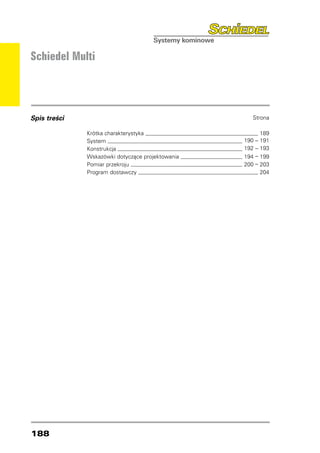 Schiedel Multi




Spis treści   	                                       Strona

              Krótka charakterystyka 	                        189
              System 	                              190   –   191
              Konstrukcja 	                         192   –   193
              Wskazówki dotyczące projektowania 	   194   –   199
              Pomiar przekroju 	                    200   –   203
              Program dostawczy 	                             204




188
 