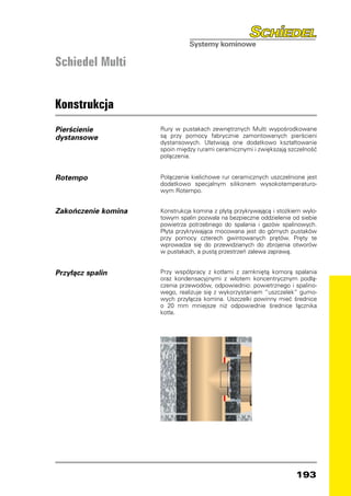 Schiedel Multi


Konstrukcja
Pierścienie          Rury w pustakach zewnętrznych Multi wypośrodkowane
dystansowe           są przy pomocy fabrycznie zamontowanych pierścieni
                     dystansowych. Ułatwiają one dodatkowo kształtowanie
                     spoin między rurami ceramicznymi i zwiększają szczelność
                     połączenia.


Rotempo              Połączenie kielichowe rur ceramicznych uszczelnione jest
                     dodatkowo specjalnym silikonem wysokotemperaturo-
                     wym Rotempo.


Zakończenie komina   Konstrukcja komina z płytą przykrywającą i stożkiem wylo-
                     towym spalin pozwala na bezpieczne oddzielenie od siebie
                     powietrza potrzebnego do spalania i gazów spalinowych.
                     Płyta przykrywająca mocowana jest do górnych pustaków
                     przy pomocy czterech gwintowanych prętów. Pręty te
                     wprowadza się do przewidzianych do zbrojenia otworów
                     w pustakach, a pustą przestrzeń zalewa zaprawą.


Przyłącz spalin      Przy współpracy z kotłami z zamkniętą komorą spalania
                     oraz kondensacyjnymi z wlotem koncentrycznym podłą-
                     czenia przewodów, odpowiednio: powietrznego i spalino-
                     wego, realizuje się z wykorzystaniem “uszczelek” gumo-
                     wych przyłącza komina. Uszczelki powinny mieć średnice
                     o 20 mm mniejsze niż odpowiednie średnice łącznika
                     kotła.




                                                                      193
 