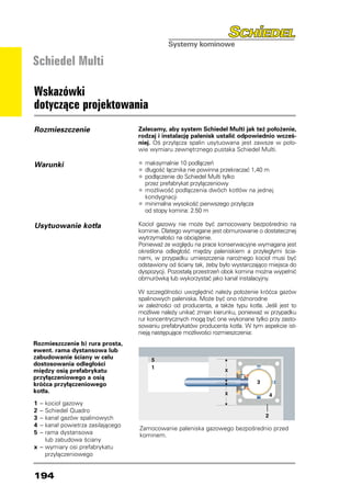 Schiedel Multi

Wskazówki
dotyczące projektowania
Rozmieszczenie                       Zalecamy, aby system Schiedel Multi jak też położenie,
                                     rodzaj i instalację palenisk ustalić odpowiednio wcześ-
                                     niej. Oś przyłącza spalin usytuowana jest zawsze w poło-
                                     wie wymiaru zewnętrznego pustaka Schiedel Multi.

Warunki                              •	 maksymalnie 10 podłączeń
                                     •	 długość łącznika nie powinna przekraczać 1,40 m
                                     •	 podłączenie do Schiedel Multi tylko
                                     	 przez prefabrykat przyłączeniowy
                                     •	 możliwość podłączenia dwóch kotłów na jednej
                                     	 kondygnacji
                                     •	 minimalna wysokość pierwszego przyłącza
                                     	 od stopy komina: 2.50 m

Usytuowanie kotła                    Kocioł gazowy nie może być zamocowany bezpośrednio na
                                     kominie. Dlatego wymagane jest obmurowanie o dostatecznej
                                     wytrzymałości na obciążenie.
                                     Ponieważ ze względu na prace konserwacyjne wymagana jest
                                     określona odległość między paleniskiem a przyległymi ścia-
                                     nami, w przypadku umieszczenia narożnego kocioł musi być
                                     odstawiony od ściany tak, żeby było wystarczająco miejsca do
                                     dyspozycji. Pozostałą przestrzeń obok komina można wypełnić
                                     obmurówką lub wykorzystać jako kanał instalacyjny.

                                     W szczególności uwzględnić należy położenie króćca gazów
                                     spalinowych paleniska. Może być ono różnorodne
                                     w zależności od producenta, a także typu kotła. Jeśli jest to
                                     możliwe należy unikać zmian kierunku, ponieważ w przypadku
                                     rur koncentrycznych mogą być one wykonane tylko przy zasto-
                                     sowaniu prefabrykatów producenta kotła. W tym aspekcie ist-
                                     nieją następujące możliwości rozmieszczenia:
Rozmieszczenie b) rura prosta,
ewent. rama dystansowa lub
zabudowanie ściany w celu
dostosowania odległości
między osią prefabrykatu
przyłączeniowego a osią
króćca przyłączeniowego
kotła.

1	 – 	kocioł gazowy
2	 – 	Schiedel Quadro
3	 – 	kanał gazów spalinowych
4	 –	 kanał powietrza zasilającego
                                     Zamocowanie paleniska gazowego bezpośrednio przed
5	 – 	rama dystansowa                kominem.
		 lub zabudowa ściany
x	 – 	wymiary osi prefabrykatu
		 przyłączeniowego


194
 