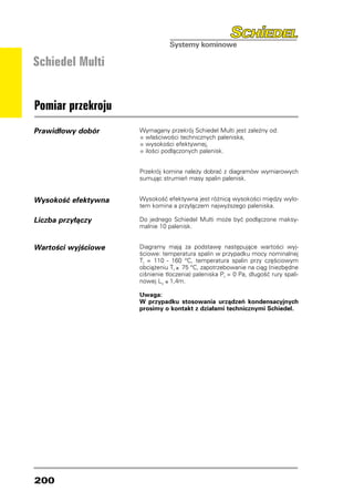 Schiedel Multi


Pomiar przekroju
Prawidłowy dobór     Wymagany przekrój Schiedel Multi jest zależny od:
                     •	właściwości technicznych paleniska,
                     •	wysokości efektywnej,
                     •	ilości podłączonych palenisk.

                     Przekrój komina należy dobrać z diagramów wymiarowych
                     sumując strumień masy spalin palenisk.


Wysokość efektywna   Wysokość efektywna jest różnicą wysokości między wylo-
                     tem komina a przyłączem najwyższego paleniska.

Liczba przyłączy     Do jednego Schiedel Multi może być podłączone maksy-
                     malnie 10 palenisk.


Wartości wyjściowe   Diagramy mają za podstawę następujące wartości wyj-
                     ściowe: temperatura spalin w przypadku mocy nominalnej
                     Tf = 110 - 160 °C, temperatura spalin przy częściowym
                     obciążeniu Tf ≥ 75 °C, zapotrzebowanie na ciąg (niezbędne
                     ciśnienie tłoczenia) paleniska Pf = 0 Pa, długość rury spali-
                     nowej LV ≤ 1,4m.

                     Uwaga:
                     W przypadku stosowania urządzeń kondensacyjnych
                     prosimy o kontakt z działami technicznymi Schiedel.




200
 