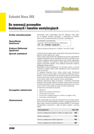 Schiedel Masa SKD

Do renowacji przewodów
kominowych i kanałów wentylacyjnych
Krótka charakterystyka   Wewnętrzna masa uszczelniająca SKD jest silikatową masą odpor-
                         ną na działanie wysokich temperatur i wytrzymałą na ścieranie.
                         Służy ona do renowacji przewodów dymowych i wentylacyjnych.

Specyfikacja              APROBATA TECHNICZNA
techniczna                Instytutu Techniki Budowlanej w Warszawie
                          AT – 15 – 3144/98 + Aneks Nr 1

Krajowa Deklaracja       Krajowa Deklaracja Zgodności nr 5/2007 z dnia 02.01.2007
Zgodności
Sposób nakładania        Z przewodu kominowego należy usunąć grube zanieczyszczenia takie jak
                         zaprawa, kawałki cegieł, gruzu i sadzę.
                         Prace te należy wykonywać przez odspajanie przy pomocy odpowiednich
                         urządzeń (frezowanie), ręczne czyszczenie przy pomocy szczotek lub kon-
                         trolowane wypalenie sadzy przeprowadzone przez osobę mającą odpo-
                         wiednie kwalifikacje. Po czyszczeniu, należy dokonać kontroli przekroju
                         poprzez opuszczenie próbnika, który zlokalizuje ewentualne zwężenia,
                         podlegające dalszej korekcie.
                         Bezpośrednio przed przystąpieniem do renowacji otwory w kominie
                         (wyczystkę, przyłącze spalin) należy zabezpieczyć przed wypłynięciem
                         masy na zewnątrz.
                         W następnej kolejności komin należy zwilżyć wodą. Nanoszenie
                         prowadzi się przy pomocy gąbki umieszczonej pomiędzy gumowymi
                         płytkami. Jest ona podnoszona od wyczystki przewodu kominowego
                         w górę przy pomocy ręcznej windy linowej. Podczas podnoszenia od
                         strony wylotu należy stale uzupełniać masę uszczelniającą.
                         Szybkość podnoszenia zależy od przekroju i szorstkości konkretnego
                         przewodu kominowego. Zależnie od stopnia zużycia kanału proces ten
                         musi być powtarzany 2-3 razy. Uszczelnianie wykonywać w tem. powy-
                         żej 3 0C. Komin można oddać do użytku po około 24 godzinach
                         w zależności od temperatury otoczenia.
Szczególne właściwości   •	 silikatowa
                         •	 odporna na wysokie temperatury
                         •	 wytrzymała na ścieranie
                         •	 do kominów współpracujących z kotłami na węgiel i koks
                         •	 do kanałów wentylacyjnych.
Zastosowanie             Masa uszczelniająca typu SKD jest przeznaczona do renowacji przewo-
                         dów kominowych odprowadzających spaliny z urządzeń grzewczych na
                         paliwo stałe w zakresie temperatur pomiędzy 200-500 0C oraz kanałów
                         wentylacyjnych wykonanych z cegły lub betonu zgodnie z poniższą
                         tabelą.

                          Wyszczególnienie                                          Masa SKD

                         Kominy z podłączonymi piecami i kotłami na węgiel i koks	     TAK

                         Kanały wentylacyjne	                                          TAK

                         Kominy z podłączonymi kotłami gazowymi	                        NIE

                         Kominy z podłączonymi kotłami olejowymi	                       NIE


206
 