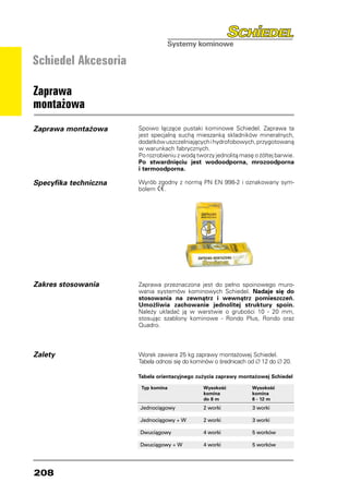 Schiedel Akcesoria

Zaprawa
montażowa
Zaprawa montażowa      Spoiwo łączące pustaki kominowe Schiedel. Zaprawa ta
                       jest specjalną suchą mieszanką składników mineralnych,
                       dodatków uszczelniających i hydrofobowych, przygotowaną
                       w warunkach fabrycznych.
                       Po rozrobieniu z wodą tworzy jednolitą masę o żółtej barwie.
                       Po stwardnięciu jest wodoodporna, mrozoodporna
                       i termoodporna.

Specyfika techniczna   Wyrób zgodny z normą PN EN 998-2 i oznakowany sym-
                       bolem   .




Zakres stosowania      Zaprawa przeznaczona jest do pełno spoinowego muro-
                       wania systemów kominowych Schiedel. Nadaje się do
                       stosowania na zewnątrz i wewnątrz pomieszczeń.
                       Umożliwia zachowanie jednolitej struktury spoin.
                       Należy układać ją w warstwie o grubości 10 - 20 mm,
                       stosując szablony kominowe - Rondo Plus, Rondo oraz
                       Quadro.



Zalety                 Worek zawiera 25 kg zaprawy montażowej Schiedel.
                       Tabela odnosi się do kominów o średnicach od ∅ 12 do ∅ 20.

                       Tabela orientacyjnego zużycia zaprawy montażowej Schiedel

                        Typ komina              Wysokość          Wysokość
                                                komina            komina
                                                do 8 m            8 - 12 m
                       Jednociągowy	            2 worki	          3 worki

                       Jednociągowy + W	        2 worki	          3 worki

                       Dwuciągowy	              4 worki	          5 worków

                       Dwuciągowy + W	          4 worki	          5 worków




208
 