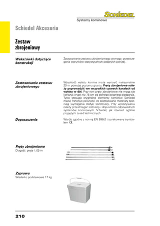 Schiedel Akcesoria

Zestaw
zbrojeniowy
Wskazówki dotyczące         Zastosowanie zestawu zbrojeniowego wymaga przestrze-
konstrukcji                 gania warunków statystycznych podanych poniżej.




Zastosowanie zestawu        Wysokość wylotu komina może wynosić maksymalnie
zbrojeniowego               20 m powyżej poziomu gruntu. Pręty zbrojeniowe nale-
                            ży poprowadzić we wszystkich czterech kanałach od
                            wylotu w dół. Przy tym pręty zbrojeniowe nie mogą się
                            kończyć wyżej niż 75 cm od dolnego bocznego podparcia.
                            Tylko stosując oryginalne elementy komiowe Schiedel
                            macie Państwo pewność, że zastosowane materiały speł-
                            niają wymagania statyki konstrukcji. Przy wykonywaniu
                            należy przestrzegać instrukcji i dopuszczeń odpowiednich
                            systemów kominowych Schiedel, jak również ogólnie
                            przyjętych zasad technicznych.

Dopuszczenia                Wyrób zgodny z normą EN 998-2 i oznakowany symbo-
                            lem  .




Pręty zbrojeniowe
Długość  pręta 1,05 m




Zaprawa
Wiaderko podstawowe 17 kg




210
 