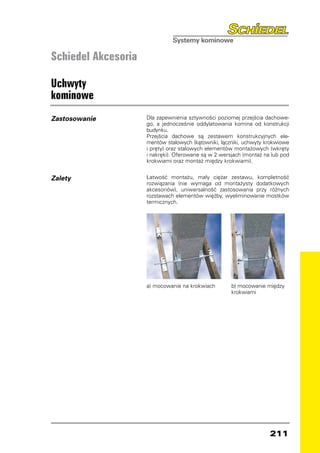 Schiedel Akcesoria

Uchwyty
kominowe
Zastosowanie         Dla zapewnienia sztywności poziomej przejścia dachowe-
                     go, a jednocześnie oddylatowania komina od konstrukcji
                     budynku.
                     Przejścia dachowe są zestawem konstrukcyjnych ele-
                     mentów stalowych (kątowniki, łączniki, uchwyty krokwiowe
                     i pręty) oraz stalowych elementów montażowych (wkręty
                     i nakręki). Oferowane są w 2 wersjach (montaż na lub pod
                     krokwiami oraz montaż między krokwiami).


Zalety               Łatwość montażu, mały ciężar zestawu, kompletność
                     rozwiązania (nie wymaga od montażysty dodatkowych
                     akcesoriów), uniwersalność zastosowania przy różnych
                     rozstawach elementów więźby, wyeliminowanie mostków
                     termicznych.




                     a) mocowanie na krokwiach        b) mocowanie między
                                                      krokwiami




                                                                     211
 
