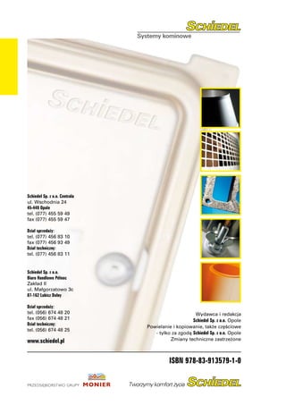 Schiedel Sp. z o.o. Centrala
ul. Wschodnia 24
45-449 Opole
tel.	(077) 455 59 49
fax	(077) 455 59 47

Dział sprzedaży:	
tel.	(077) 456 83 10
fax	(077) 456 93 49
Dział techniczny:	
tel.	(077) 456 83 11


Schiedel Sp. z o.o.
Biuro Handlowe Północ
Zakład II
ul. Małgorzatowo 3c
87-162 Lubicz Dolny

Dział sprzedaży:	
tel.	(056) 674 48 20                                Wydawca i redakcja
fax	(056) 674 48 21                                Schiedel Sp. z o.o. Opole
Dział techniczny:	
                               Powielanie i kopiowanie, także częściowe
tel.	(056) 674 48 25
                                  - tylko za zgodą Schiedel Sp. z o.o. Opole
www.schiedel.pl                          Zmiany techniczne zastrzeżone



                                         ISBN 978-83-913579-1-0
 