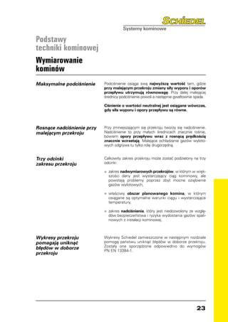 Podstawy
techniki kominowej
Wymiarowanie
kominów
Maksymalne podciśnienie     Podciśnienie osiąga swą najwyższą wartość tam, gdzie
                            przy malejącym przekroju zmiany siły wyporu i oporów
                            przepływu utrzymują równowagę. Przy dalej malejącej
                            średnicy podciśnienie powoli a następnie gwałtownie spada.

                            Ciśnienie o wartości neutralnej jest osiągane wówczas,
                            gdy siła wyporu i opory przepływu są równe.



Rosnące nadciśnienie przy   Przy zmniejszającym się przekroju tworzy się nadciśnienie.
malejącym przekroju         Nadciśnienie to przy małych średnicach znacznie rośnie,
                            bowiem opory przepływu wraz z rosnącą prędkością
                            znacznie wzrastają. Malejące ochładzanie gazów wyloto-
                            wych odgrywa tu tylko rolę drugorzędną.


Trzy odcinki                Całkowity zakres przekroju może zostać podzielony na trzy
zakresu przekroju           odcinki:

                            •	 zakres nadwymiarowych przekrojów, w którym w więk-
                            	
                              szości dany jest wystarczający ciąg kominowy, ale
                              powstają problemy poprzez zbyt mocne oziębienie
                              gazów wylotowych,

                            •	 właściwy
                            	           obszar planowanego komina, w którym
                              osiągane są optymalne warunki ciągu i wystarczające
                              temperatury,

                            •	 zakres nadciśnienia, który jest niedozwolony ze wzglę-
                            	
                              dów bezpieczeństwa i ryzyka wydostania gazów spali-
                              nowych z instalacji kominowej.



Wykresy przekroju           Wykresy Schiedel zamieszczone w następnym rozdziale
pomagają uniknąć            pomogą państwu uniknąć błędów w doborze przekroju.
                            Zostały one sporządzone odpowiednio do wymogów
błędów w doborze            PN EN 13384-1.
przekroju




                                                                                23
 