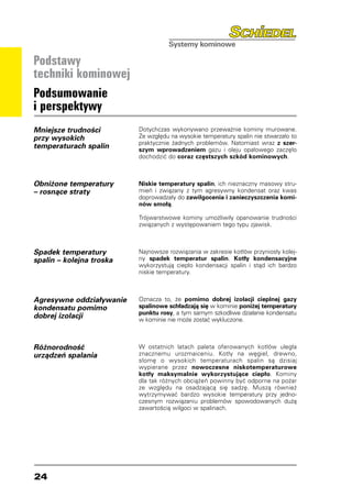 Podstawy
techniki kominowej
Podsumowanie
i perspektywy
Mniejsze trudności        Dotychczas wykonywano przeważnie kominy murowane.
przy wysokich             Ze względu na wysokie temperatury spalin nie stwarzało to
                          praktycznie żadnych problemów. Natomiast wraz z szer-
temperaturach spalin      szym wprowadzeniem gazu i oleju opałowego zaczęło
                          dochodzić do coraz częstszych szkód kominowych.



Obniżone temperatury      Niskie temperatury spalin, ich nieznaczny masowy stru-
– rosnące straty          mień i związany z tym agresywny kondensat oraz kwas
                          doprowadzały do zawilgocenia i zanieczyszczenia komi-
                          nów smołą.

                          Trójwarstwowe kominy umożliwiły opanowanie trudności
                          związanych z występowaniem tego typu zjawisk.



Spadek temperatury        Najnowsze rozwiązania w zakresie kotłów przyniosły kolej-
spalin – kolejna troska   ny spadek temperatur spalin. Kotły kondensacyjne
                          wykorzystują ciepło kondensacji spalin i stąd ich bardzo
                          niskie temperatury.



Agresywne oddziaływanie   Oznacza to, że pomimo dobrej izolacji cieplnej gazy
kondensatu pomimo         spalinowe schładzają się w kominie poniżej temperatury
                          punktu rosy, a tym samym szkodliwe działanie kondensatu
dobrej izolacji           w kominie nie może zostać wykluczone.



Różnorodność              W ostatnich latach paleta oferowanych kotłów uległa
urządzeń spalania         znacznemu urozmaiceniu. Kotły na węgiel, drewno,
                          słomę o wysokich temperaturach spalin są dzisiaj
                          wypierane przez nowoczesne niskotemperaturowe
                          kotły maksymalnie wykorzystujące ciepło. Kominy
                          dla tak różnych obciążeń powinny być odporne na pożar
                          ze względu na osadzającą się sadzę. Muszą również
                          wytrzymywać bardzo wysokie temperatury przy jedno-
                          czesnym rozwiązaniu problemów spowodowanych dużą
                          zawartością wilgoci w spalinach.




24
 