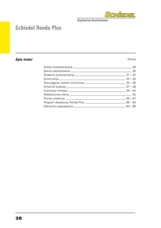 Schiedel Rondo Plus




Spis treści                                    Strona

              Krótka charakterystyka 	                  29
              Zakres zastosowania 	                     30
              Działanie przewietrzenia 	       31   –   32
              Konstrukcja 	                    33   –   34
              Dwuciągowy system kominowy 	     35   –   36
              Schemat budowy 	                 37   –   38
              Instrukcja montażu 	             39   –   44
              Wielostronna oferta 	                     45
              Pomiar przekroju 	               46 –     87
              Program dostawczy Rondo Plus 	   88 –     93
              Elementy wyposażenia 	           94 –     96




28
 