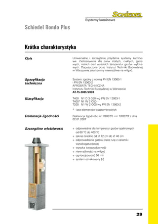 Schiedel Rondo Plus


Krótka charakterystyka
Opis                         Uniwersalne i szczególnie przydatne systemy komino-
                             we. Zastosowanie dla paliw stałych, ciekłych, gazo-
                             wych, niskich oraz wysokich temperatur gazów wyloto-
                             wych. Dopuszczone przez Instytut Techniki Budowlanej
                             w Warszawie jako kominy niewrażliwe na wilgoć.


Specyfikacja                 System zgodny z normą PN EN 13063-1
techniczna                   i PN EN 13063-2
                             APROBATA TECHNICZNA
                             Instytutu Techniki Budowlanej w Warszawie
                             AT-15-3085/2003

Klasyfikacja                 T400 N1 D 3 G50 wg PN EN 13063-1
                             T400* N1 W 2 O50
                             T200 N1 W 2 O00 wg PN EN 13063-2
                             * - bez elementów elastomerowych

Deklaracja Zgodności         Deklaracja Zgodności nr 1/2007/1 i nr 1/2007/2 z dnia
                             02.01.2007


Szczególne właściwości       •   odpowiednie dla temperatur gazów spalinowych
                                 od 60 °C do 400 °C
                             •   zakres średnic od ∅ 12 cm do ∅ 40 cm

                         	   •   odprowadzenie gazów przez rurę z ceramiki
                                 wysokogatunkowej
                             •   wysoka kwasoodporność
                             •   niewrażliwość na wilgoć
                             •   ognioodporność 60 min


                             •
                             •   system oznakowany




                                                                                 29
 