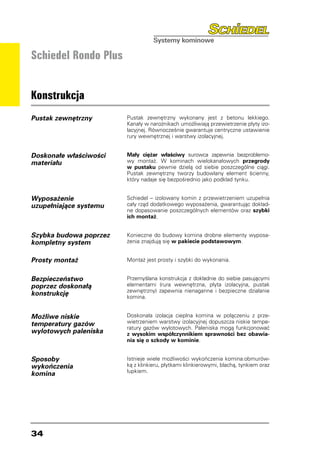 Schiedel Rondo Plus


Konstrukcja
Pustak zewnętrzny       Pustak zewnętrzny wykonany jest z betonu lekkiego.
                        Kanały w narożnikach umożliwiają przewietrzenie płyty izo-
                        lacyjnej. Równocześnie gwarantuje centryczne ustawienie
                        rury wewnętrznej i warstwy izolacyjnej.


Doskonałe właściwości   Mały ciężar właściwy surowca zapewnia bezproblemo-
materiału               wy montaż. W kominach wielokanałowych przegrody
                        w pustaku pewnie dzielą od siebie poszczególne ciągi.
                        Pustak zewnętrzny tworzy budowlany element ścienny,
                        który nadaje się bezpośrednio jako podkład tynku.


Wyposażenie             Schiedel – izolowany komin z przewietrzeniem uzupełnia
uzupełniające systemu   cały rząd dodatkowego wyposażenia, gwarantując dokład-
                        ne dopasowanie poszczególnych elementów oraz szybki
                        ich montaż.


Szybka budowa poprzez   Konieczne do budowy komina drobne elementy wyposa-
kompletny system        żenia znajdują się w pakiecie podstawowym.


Prosty montaż           Montaż jest prosty i szybki do wykonania.


Bezpieczeństwo          Przemyślana konstrukcja z dokładnie do siebie pasującymi
poprzez doskonałą       elementami (rura wewnętrzna, płyta izolacyjna, pustak
                        zewnętrzny) zapewnia nienaganne i bezpieczne działanie
konstrukcję             komina.


Możliwe niskie          Doskonała izolacja cieplna komina w połączeniu z prze-
temperatury gazów       wietrzeniem warstwy izolacyjnej dopuszcza niskie tempe-
                        ratury gazów wylotowych. Paleniska mogą funkcjonować
wylotowych paleniska    z wysokim współczynnikiem sprawności bez obawia-
                        nia się o szkody w kominie.


Sposoby                 Istnieje wiele możliwości wykończenia komina:obmurów-
wykończenia             ką z klinkieru, płytkami klinkierowymi, blachą, tynkiem oraz
                        łupkiem.
komina




34
 