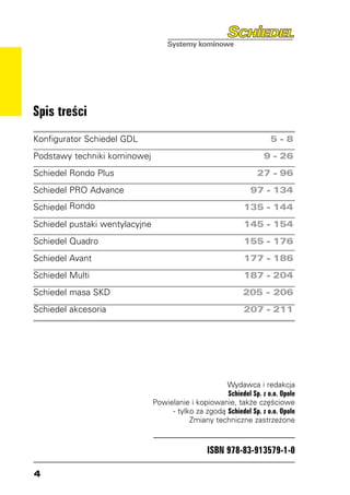 Spis treści
Konfigurator Schiedel GDL	                                         5-8
Podstawy techniki kominowej	                                     9 - 26
Schiedel Rondo Plus	                                           27 - 96
Schiedel PRO Advance	                                        97 - 134
Schiedel Rondo	                                            135 - 144
Schiedel pustaki wentylacyjne	                             145 - 154
Schiedel Quadro	                                           155 - 176
Schiedel Avant	                                            177 - 186
Schiedel Multi	                                            187 - 204
Schiedel masa SKD	                                        205 - 206
Schiedel akcesoria	                                        207 - 211




                                                   Wydawca i redakcja
                                                   Schiedel Sp. z o.o. Opole
                             Powielanie i kopiowanie, także częściowe
                                  - tylko za zgodą Schiedel Sp. z o.o. Opole
                                        Zmiany techniczne zastrzeżone



                                              ISBN 978-83-913579-1-0


 