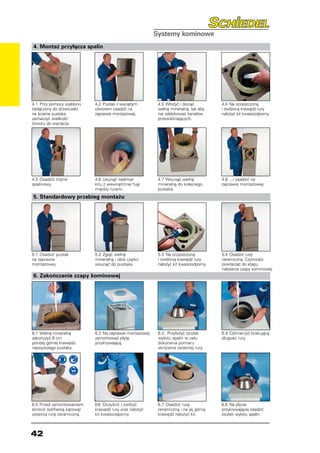 4. Montaż przyłącza spalin




4.1	 Przy pomocy szablonu     4.2	 Pustak z wyciętym        4.3	 Włożyć i dociąć        4.4	 Na oczyszczoną
(dołączony do drzwiczek)      otworem osadzić na            wełnę mineralną, tak aby    i zwilżoną krawędź rury
na ścianie pustaka            zaprawie montażowej.          nie zablokować kanałów      nałożyć kit kwasoodporny.
zaznaczyć wielkość                                          przewietrzających.
otworu do wycięcia.




4.5	 Osadzić trójnik          4.6	 Usunąć nadmiar           4.7	 Wsunąć wełnę           4.8	 ...i osadzić na
spalinowy.                    kitu z wewnętrznej fugi       mineralną do kolejnego      zaprawie montażowej.
                              między rurami.                pustaka.
5. Standardowy przebieg montażu




5.1	 Osadzić pustak           5.2	 Zgiąć wełnę              5.3	 Na oczyszczoną         5.4	 Osadzić rurę
na zaprawie                   mineralną i obie części       i zwilżoną krawędź rury     ceramiczną. Czynności
montażowej.                   wsunąć do pustaka.            nałożyć kit kwasoodporny.   powtarzać do etapu
                                                                                        nałożenia czapy kominowej.
6. Zakończenie czapy kominowej




6.1	 Wełnę mineralną          6.2	 Na zaprawie montażowej   6.3	 Przyłożyć stożek       6.4	 Odmierzyć brakującą
zakończyć 8 cm                zamontować płytę              wylotu spalin w celu        długość rury.
poniżej górnej krawędzi       przykrywającą.                dokonania pomiaru
najwyższego pustaka.                                        skrócenia ostatniej rury.




6.5	 Przed zamontowaniem      6.6	 Oczyścić i zwilżyć       6.7	 Osadzić rurę           6.8	 Na płycie
skrócić (szlifierką kątową)   krawędź rury oraz nałożyć     ceramiczną i na jej górną   przykrywającej osadzić
ostatnią rurę ceramiczną.     kit kwasoodporny.             krawędź nałożyć kit.        stożek wylotu spalin.



42
 