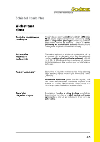 Schiedel Rondo Plus

Wielostronna
oferta
Dokładne dopasowanie   Program dostaw obejmuje średnice kominów od 12 cm do
przekrojów             40 cm. Wąsko stopniowane przekroje kominów w powią-
                       zaniu z diagramami przekrojów umożliwiają dokładne
                       dopasowanie komina do paleniska. Stanowi to istotną
                       przesłankę dla ekonomicznej budowy oraz bezpiecznej
                       i nienagannej eksploatacji instalacji kominowej.



Różnorodne             Oferowane wielkości są wzajemnie dopasowane tak, że
możliwości             w szczególności w domkach jedno- lub dwurodzinnych
                       możliwe są różnorodne kombinacje podłączeń, takie jak
podłączenia            np. ∅ 14 + ∅ 20 jednego kotła c.o. gazowego lub olejowe-
                       go i kotła spalającego drewno, otwartego kominka lub pieca
                       kaflowego.



Kominy „na miarę”      Szczególnie w przypadku instalacji z małą mocą grzewczą,
                       dzięki szerokiej ofercie, możliwe jest zbudowanie komina
                       „na miarę”.

                       Różnorodne wykonania: jedno-, lub dwuciągowe, z/lub
                       bez kanału wentylacyjnego, umożliwiają dogodne, dopa-
                       sowane do potrzeb, ukształtowanie zarysu komina przy
                       minimalnym zapotrzebowaniu ma powierzchnię.



Drugi ciąg             Dwuciągowe kominy z różną średnicą uwzględniają
dla paliw stałych      życzenia wielu inwestorów, by obok komina centralnego
                       ogrzewania na olej lub gaz dobudować drugi komin na
                       paliwo stałe.




                                                                            45
 
