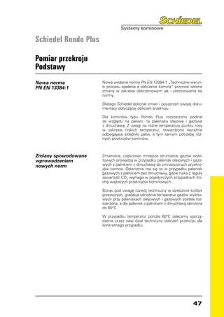 Schiedel Rondo Plus

Pomiar przekroju
Podstawy
Nowa norma            Nowe wydanie normy PN EN 13384-1 „Techniczne warun-
PN EN 13384-1         ki procesu spalania a obliczanie komina” przynosi istotne
                      zmiany w zakresie obliczeniowym jak i zastosowania tej
                      normy.

                      Dlatego Schiedel dokonał zmian i poszerzeń swojej doku-
                      mentacji dotyczącej obliczeń przekroju.

                      Dla kominów typu Rondo Plus rozszerzono podział
                      ze względu na paliwo: na paleniska olejowe i gazowe
                      z dmuchawą. Z uwagi na różne temperatury punktu rosy
                      w zakresie niskich temperatur, stwierdzono wyraźnie
                      odbiegające składniki paliw, a tym samym potrzebę róż-
                      nych przekrojów kominów.



Zmiany spowodowane    Zmienione, częściowo mniejsze strumienie gazów wylo-
wprowadzeniem         towych prowadzą w przypadku palenisk olejowych i gazo-
nowych norm           wych z palnikiem z dmuchawą do zmniejszonych przekro-
                      jów komina. Odwrotnie ma się to w przypadku palenisk
                      gazowych z palnikiem bez dmuchawy, gdzie niska z reguły
                      zawartość CO2 wymaga w pojedynczych przypadkach tro-
                      chę większych przekrojów kominowych.

                      Biorąc pod uwagę rozwój techniczny w dziedzinie kotłów
                      grzewczych, gradacja odnośnie temperatur gazów wyloto-
                      wych przy paleniskach olejowych i gazowych została roz-
                      szerzona, a dla palenisk z palnikiem z dmuchawą obniżona
                      do 60°C.

                      W przypadku temperatur poniżej 60°C zalecamy sporzą-
                      dzenie przez nasz dział techniczny obliczeń przekroju dla
                      konkretnego przypadku.




                                                                         47
 