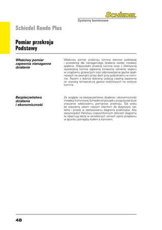 Schiedel Rondo Plus

Pomiar przekroju
Podstawy
Właściwy pomiar       Właściwy pomiar przekroju komina stanowi podstawę
zapewnia nienaganne   i przesłankę dla nienagannego działania każdej instalacji
                      spalania. Odpowiedni przekrój komina wraz z efektywną
działanie             wysokością komina zapewnia konieczne ciśnienie wyporu
                      w urządzeniu grzewczym oraz odprowadzenie gazów spali-
                      nowych na zewnątrz przez dach przy podciśnieniu w komi-
                      nie. Razem z dobrze dobraną izolacją cieplną zapewnia
                      on wysoką temperaturę gazów wylotowych na wylocie
                      komina.



Bezpieczeństwo        Ze względu na bezpieczeństwo działania i ekonomiczność
działania             instalacji kominowej Schiedel od początku przypisywał duże
i ekonomiczność       znaczenie właściwemu pomiarowi przekroju. Od wielu
                      lat stawiamy zatem naszym klientom do dyspozycji rze-
                      telne i proste w zastosowaniu diagramy przekrojów. Aby
                      zaoszczędzić Państwu czasochłonnych obliczeń diagramy
                      te obejmują także w określonych ramach opory przepływu
                      w łączniku pomiędzy kotłem a kominem.




48
 