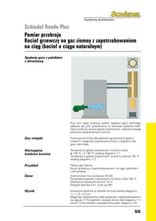 Schiedel Rondo Plus
Pomiar przekroju
Kocioł grzewczy na gaz ziemny z zapotrzebowaniem
na ciąg (kocioł o ciągu naturalnym)
Spalanie gazu z palnikiem
z dmuchawą




                            Przy tym typie budowy kotłów spalanie gazu ziemnego
                            odbywa się przy podciśnieniu w komorze spalania kotła.
                            Opory kotła po stronie gazów wylotowych i łącznika zostają
                            pokonane podciśnieniem komina.

Gaz miejski                 Przekroje kominów dla palenisk ogrzewanych gazem
                            miejskim mogą być wyznaczane prosto z diagramu dla
                            gazu ziemnego.

Wymagane                    Temperatury gazów wylotowych na końcu kotła
średnice komina             ≥ 140 °C i  190 °C według diagramu 1.1
                            Temperatury gazów wylotowych na końcu kotła       ≥ 190 °C
                            według diagramu 1.2

Przykład                    Paliwo gaz ziemny
                            Kocioł grzewczy z zapotrzebowaniem na ciąg i palnikiem
                            z dmuchawą
Dane                        Znamionowa moc grzewcza 30 kW
                            Temperatura gazów wylotowych na końcu kotła 140 °C
                            Efektywna wysokość komina 12 m
                            Długość łącznika 2 m, 2 łuki po 90°

Wynik                       Konieczna średnica w świetle komina według diagramu
                            1.1 i 1.2 =12 cm
                            Mogą być zastosowane kotły grzewcze z zapotrzebowaniem
                            na ciąg do 11 Pa (wartość z prawej strony skali diagramu 1.1)
                            lub do 13 Pa (wartość z prawej strony skali diagramu 1.2)


                                                                                   55
 