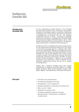 Konfigurator
Schiedel GDL



Konfigurator   W celu zaspokojenia potrzeb klientów, firma Schiedel
Schiedel GDL   jako pierwsza na polskim rynku kominowym wprowadziła
               narzędzie umożliwiające każdemu architektowi dodatkową
               wizualizację oraz konstruowanie systemów kominowych
               i wentylacyjnych w formatach 2D, jak i 3D. Aplikacja
               Konfigurator pozwala na łatwą i przejrzystą wizualizację
               systemów kominowych i wentylacyjnych Schiedel. Mając
               do dyspozycji tak bogatą możliwość wyboru, jak np. różne
               wersje wykończenia komina ponad dachem, Konfigurator
               staje się doskonałym narzędziem demonstracyjnym.

               Konfigurator GDL to narzędzie skierowane przede wszyst-
               kim do użytkowników ArchiCAD’a (wersja min. 9.0), którzy
               w swej pracy korzystają głównie z obiektów GDL zebra-
               nych w tzw. bibliotekach. Dlatego też najwłaściwszą meto-
               dą wykorzystania aplikacji jest pobranie biblioteki (Library
               Schiedel PL). Jest to zbiór obiektów GDL, które w łatwy
               i przyjazny sposób można definiować, tworząc różnorodne
               konfiguracje systemów kominowych Schiedel. Po rozpa-
               kowaniu Library Schiedel PL i dołączeniu jej do bibliotek
               używanych przez ArchiCAD’a, mamy możliwość zmiany
               dowolnych parametrów komina, tak jak ma to miejsce
               w Konfiguratorze.

               Obiekty GDL z biblioteki Schiedel mogą mieć również
               zastosowanie w programie AutoCAD (wersja min. 2000),
               jednak wcześniej należy pobrać bezpłatny program GDL
               Object Adapter i zainstalować go na Państwa komputerze.




Korzyści       •	 Skrócenie czasu projektowania
               •	 Kompleksowy dostęp do informacji
               •	 Kompatybilny z innymi programami
               •	 Dostępny bezpłatnie w Internecie lub na płycie CD
               •	 Mały „rozmiar” plików
               •	 Możliwość wizualizacji w 3D
               •	 Umożliwia przekazanie klientowi informacji
               	 geometrycznych, funkcjonalnych i handlowych
               	 w jednym pliku




                                                                        
 