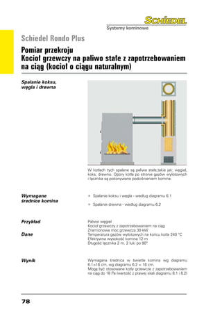 Schiedel Rondo Plus
Pomiar przekroju
Kocioł grzewczy na paliwo stałe z zapotrzebowaniem
na ciąg (kocioł o ciągu naturalnym)
Spalanie koksu,
węgla i drewna




                    W kotłach tych spalane są paliwa stałe,takie jak: węgiel,
                    koks, drewno. Opory kotła po stronie gazów wylotowych
                    i łącznika są pokonywane podciśnieniem komina.



Wymagane            •	 Spalanie koksu i węgla - według diagramu 6.1
średnice komina
                    •	 Spalanie drewna - według diagramu 6.2

Przykład            Paliwo węgiel
                    Kocioł grzewczy z zapotrzebowaniem na ciąg
                    Znamionowa moc grzewcza 30 kW
Dane                Temperatura gazów wylotowych na końcu kotła 240 °C
                    Efektywna wysokość komina 12 m
                    Długość łącznika 2 m, 2 łuki po 90°



Wynik               Wymagana średnica w świetle komina wg diagramu
                    6.1=16 cm, wg diagramu 6.2 = 18 cm.
                    Mogą być stosowane kotły grzewcze z zapotrzebowaniem
                    na ciąg do 18 Pa (wartość z prawej skali diagramu 6.1 i 6.2)




78
 