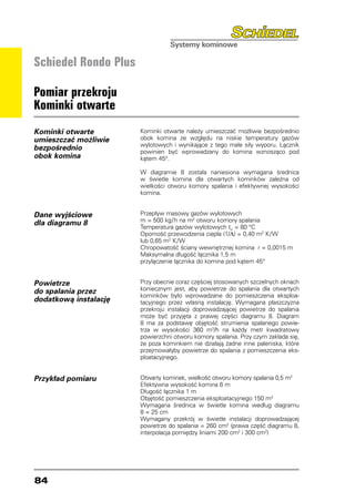 Schiedel Rondo Plus

Pomiar przekroju
Kominki otwarte
Kominki otwarte        Kominki otwarte należy umieszczać możliwie bezpośrednio
umieszczać możliwie    obok komina ze względu na niskie temperatury gazów
                       wylotowych i wynikające z tego małe siły wyporu. Łącznik
bezpośrednio           powinien być wprowadzany do komina wznosząco pod
obok komina            kątem 45°.

                       W diagramie 8 została naniesiona wymagana średnica
                       w świetle komina dla otwartych kominków zależna od
                       wielkości otworu komory spalania i efektywnej wysokości
                       komina.


Dane wyjściowe         Przepływ masowy gazów wylotowych
dla diagramu 8         m = 500 kg/h na m2 otworu komory spalania
                       Temperatura gazów wylotowych tW = 80 °C
                       Oporność przewodzenia ciepła (1/Λ) = 0,40 m2 K/W
                       lub 0,65 m2 K/W
                       Chropowatość ściany wewnętrznej komina r = 0,0015 m
                       Maksymalna długość łącznika 1,5 m
                       przyłączenie łącznika do komina pod kątem 45°


Powietrze              Przy obecnie coraz częściej stosowanych szczelnych oknach
do spalania przez      koniecznym jest, aby powietrze do spalania dla otwartych
                       kominków było wprowadzane do pomieszczenia eksploa-
dodatkową instalację   tacyjnego przez własną instalację. Wymagana płaszczyzna
                       przekroju instalacji doprowadzającej powietrze do spalania
                       może być przyjęta z prawej części diagramu 8. Diagram
                       8 ma za podstawę objętość strumienia spalanego powie-
                       trza w wysokości 360 m3/h na każdy metr kwadratowy
                       powierzchni otworu komory spalania. Przy czym zakłada się,
                       że poza kominkiem nie działają żadne inne paleniska, które
                       przejmowałyby powietrze do spalania z pomieszczenia eks-
                       ploatacyjnego.


Przykład pomiaru       Otwarty kominek, wielkość otworu komory spalania 0,5 m2
                       Efektywna wysokość komina 6 m
                       Długość łącznika 1 m
                       Objętość pomieszczenia eksploatacyjnego 150 m3
                       Wymagana średnica w świetle komina według diagramu
                       8 = 25 cm
                       Wymagany przekrój w świetle instalacji doprowadzającej
                       powietrze do spalania = 260 cm2 (prawa część diagramu 8,
                       interpolacja pomiędzy liniami 200 cm2 i 300 cm2)




84
 