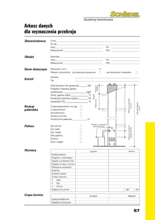 Arkusz danych
dla wyznaczenia przekroju
Zleceniodawca    Firma________________________________________________________________________________________________________________________
                 Do rąk_______________________________________________________________________________________________________________________
                 Ulica_______________________________________________________________ 	 Tel.: ________________________________________________
                 Miejscowość_ ___________________________________________________ 	 FAX: ________________________________________________

Obiekt           Nazwisko___________________________________________________________________________________________________________________
                 Ulica_______________________________________________________________ 	 Tel.: ________________________________________________
                 Miejscowość_ ___________________________________________________ 	 FAX: ________________________________________________

Dane dotyczące   Wysokość n.p.m.     	                                                                 m
                 Miejsce usytuowania pomieszczenia grzewcze	                                           ■   pomieszczenia mieszkalne	                   ■

                 Fabrykat 	                    _ ______________________________________________________________________________________________
Kocioł           Typ	                          _ ______________________________________________________________________________________________


                 Znamionowa moc grzewcza_ ______ kW



                                                                                          Przestrzeń
                                                                                            otwarta
                 Przepływ masowy gazów
                 wylotowych _____________________kg/h
                 Temp. gazów wylot._ ______________ °C
                                     _
                                                                                  Długość

                 Konieczne ciśnienie wyporu_________ Pa




                                                                                                                                Efektywna wysokość
                                                                       Obszar zimny


                 zawartość CO2____________________ %




                                                                                                                                                       Całkowita długość
                                                                                                                                      komina
Rodzaj           Z zapotrzebowaniem na ciąg	 ■




                                                                                                                                                            komina
paleniska        Z nadciśnieniem 	             ■
                 Atmosferyczny	                ■
                 Otwarty kominek	              ■
                 Powierzchnia paleniska_______________ m2

                                                                     Długość w rozwinięciu
Paliwo           Gaz ziemny	                           ■
                                                                                                                                Efektywna wysokość
                                                                        łącznika komina

                                                                                                                                   łącznika komina
                 Gaz ciekły	                           ■
                 Gaz miejski	                          ■
                 Olej opałowy	                         ■
                 Drewno	                               ■
                 Koks / węgiel	                        ■


Wymiary          		                           Łącznik	                                                                            Komin
                 	 Rodzaj budowy
                 	 Długość w rozwinięciu
                 	 Długość w przestrzeni otw.
                 	 Długość w obsz. zimnym
                 	 Efektywna wysokość
                 	 Średnica
                 	 Grubość ścianki
                 	 Zmiany kierunku
                 	
                  •     Ilość
                 	
                  •     Kąt
                 	
                  •     Forma
                 	 Wejście do komina		                                                                                      ■ 90°                    ■ 45°

Czapa komina     		                                                Grubość	                                                     Materiał
                 	 Izolacja dodatkowa
                 	 Okładzina / licowanie


                                                                                                                                                     87
 