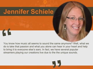 Jennifer Schiele
You know how music all seems to sound the same anymore? Well, what we
do is take that passion and what you alone can hear in your heart and help
to bring it to everyone else’s ears. In fact, we have several popular
streamers playing our creations live due to the the unique sounds.
Picture of You
Goes Here
 