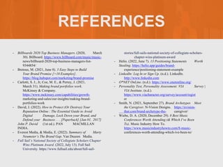 REFERENCES
- Billboards 2020 Top Business Managers. (2020, March
30). Billboard. https://www.billboard.com/music/music-
news/billboard-2020-top-business-managers-list-
9344854/
- Bretous, M. (2021, June 8). 3 Easy Steps to Build
Your Brand Promise [+10 Examples].
https://blog.hubspot.com/marketing/brand-promise
- Carlotti, S. J., Jr, Coe, M. E., & Perrey, J. (2021,
March 31). Making brand portfolios work.
McKinsey & Company.
https://www.mckinsey.com/capabilities/growth-
marketing-and-sales/our-insights/making-brand-
portfolios-work
- David, J. (2022). How to Protect (Or Destroy) Your
Reputation Online : The Essential Guide to Avoid
Digital Damage, Lock Down your Brand, and
Defend your Business . . . [Paperback] [Jan 01, 2017]
John P. David (1st ed.). PAN MACMILLAN
INDIA.
- Everest Media, & Media, E. (2022). Summary of Marty
Neumeier’s The Brand Gap. Van Duuren Media.
- Full Sail’s National Society of Collegiate Scholars Chapter
Wins Platinum Award. (2022, July 13). Full Sail
University. https://www.fullsail.edu/about/full-sail-
stories/full-sails-national-society-of-collegiate-scholars-
chapter-wins-platinum-award
- Helio. (2022, June 7). 13 Positioning Statements Worth
Stealing. https://helio.app/guides/brand-
experience/positioning-statement-example
- LinkedIn: Log In or Sign Up. (n.d.). LinkedIn.
http://www.linkedin.com
- O*NET OnLine. (n.d.). https://www.onetonline.org/
- Personality Test, Personality Assessment: VIA Survey |
VIA Institute. (n.d.).
https://www.viacharacter.org/survey/account/regist
er
- Smith, N. (2021, September 27). Brand Archetypes Meet
the Caregiver. N-Vision Designs. https://nvision-
that.com/brand-archetype-the- caregiver/
- Wiebe, D. A. (2020, December 29). 8 Best Music
Conferences Worth Attending (& Which I’ve Been
To). Music Industry How To.
https://www.musicindustryhowto.com/8-music-
conferences-worth-attending-which-ive-been-to/
 