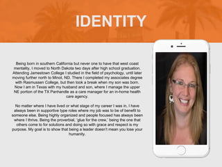 Being born in southern California but never one to have that west coast
mentality, I moved to North Dakota two days after high school graduation.
Attending Jamestown College I studied in the field of psychology, until later
moving further north to Minot, ND. There I completed my associates degree
with Rasmussen College, but then took a break when my son was born.
Now I am in Texas with my husband and son, where I manage the upper
NE portion of the TX Panhandle as a care manager for an in-home health
care agency.
No matter where I have lived or what stage of my career I was in, I have
always been in supportive type roles where my job was to be of benefit to
someone else. Being highly organized and people focused has always been
where I thrive. Being the proverbial, ‘glue for the crew,’ being the one that
others come to for solutions and doing so with grace and respect is my
purpose. My goal is to show that being a leader doesn’t mean you lose your
humanity.
IDENTITY
Picture of You
Goes Here
 