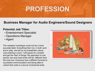 PROFESSION
Potential Job Titles:
• Entertainment Specialist
• Operations Manager
• Agent
The caregiver archetype could not be a more
accurate label. Everything that I do, in both work
and in play, are led by my empathetic nature.
Just entering a room, I will pause for a breath
and get the ‘feel’ of things. My approach to one
person can and most times will be, different than
the next one. Everyone has a different formula to
successful communication and being able to
unlock that code is a source of personal pride.
Business Manager for Audio Engineers/Sound Designers
Picture Relevant
to Your Industry
Goes Here
 
