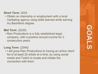 GOALS
Short Term: 2024
• Obtain an internship or employment with a local
marketing agency using skills learned while earning
my Bachelors degree.
Mid Term: (2035)
• Raiv Productions is a fully established legal
company, with a positive annual income for 3
consecutive years.
Long Term: (2045)
• I will grow Raiv Productions to having an active client
list of at least 20 artists at a time, by using social
media and Twitch to locate and initiate the
connection with them.
 