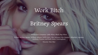 Work Bitch
Britney Spears
Production Company: Little Minx, Black Dog Films
Writer: Britney Spears, William Adams (Will.I.Am), Otto Jettman (Otto Knows), Sebastian Ingrosso,
Anthony Preston, and Ruth-Anne Cunningham
Director: Ben Mor
 