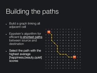 Building the paths
"   Build a graph linking all
adjacent cell
" Eppstein’s algorithm for
efﬁcient k-shortest paths
between source and
destination
"   Select the path with the
highest average
[happiness,beauty,quiet]
scores 
 