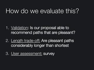 How do we evaluate this?
1.  Validation: Is our proposal able to
recommend paths that are pleasant?
2.  Length trade-off: Are pleasant paths
considerably longer than shortest
3.  User assessment: survey
 