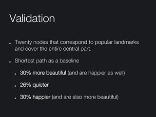Validation
"   Twenty nodes that correspond to popular landmarks
and cover the entire central part. 
"   Shortest path as a baseline
"   30% more beautiful (and are happier as well)
"   26% quieter
"   30% happier (and are also more beautiful)
 