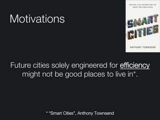 Motivations

Future cities solely engineered for efﬁciency
might not be good places to live in*.
* “Smart Cities”, Anthony Townsend
 