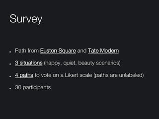 Survey
"   Path from Euston Square and Tate Modern
" 3 situations (happy, quiet, beauty scenarios)
" 4 paths to vote on a Likert scale (paths are unlabeled) 
"   30 participants
 