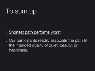 To sum up
" Shortest path performs worst
"   Our participants readily associate the path to
the intended quality of quiet, beauty, or
happiness.
 