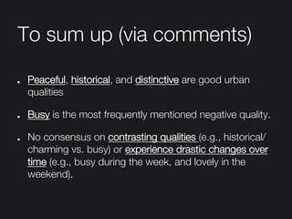 To sum up (via comments)
" Peaceful, historical, and distinctive are good urban
qualities
" Busy is the most frequently mentioned negative quality.
"   No consensus on contrasting qualities (e.g., historical/
charming vs. busy) or experience drastic changes over
time (e.g., busy during the week, and lovely in the
weekend).
 