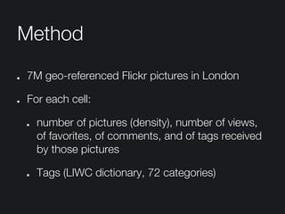 Method
"   7M geo-referenced Flickr pictures in London
"   For each cell:
"   number of pictures (density), number of views,
of favorites, of comments, and of tags received
by those pictures
"   Tags (LIWC dictionary, 72 categories)
 