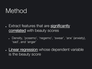 Method
"   Extract features that are signiﬁcantly
correlated with beauty scores
"   Density, ’posemo’, ‘negemo’, ‘swear’, ‘anx’ (anxiety),
‘sad’, and ‘anger’
" Linear regression whose dependent variable
is the beauty score
 
