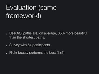 Evaluation (same
framework!)
"   Beautiful paths are, on average, 35% more beautiful
than the shortest paths.
"   Survey with 54 participants
"   Flickr beauty performs the best (3±1)
 