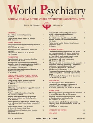 WPAOFFICIAL JOURNAL OF THE WORLD PSYCHIATRIC ASSOCIATION (WPA)
Volume 14, Number 1 February 2015
World Psychiatry
ISSN 1723-8617IMPACT FACTOR: 12.846
EDITORIALS
The political mission of psychiatry 1
S. PRIEBE
Public mental health: science or politics? 3
G.M. GOODWIN
SPECIAL ARTICLES
Social cognition and psychopathology: a critical 5
overview
S. GALLAGHER, S. VARGA
Novel psychoactive substances of interest for 15
psychiatry
F. SCHIFANO, L. ORSOLINI, G.D. PAPANTI,
J.M. CORKERY
PERSPECTIVES
Transdiagnostic factors of mental disorders 27
R.F. KRUEGER, N.R. EATON
An empirically based alternative to DSM-5’s 30
disruptive mood dysregulation disorder for ICD-11
J.E. LOCHMAN, S.C. EVANS, J.D. BURKE,
M.C. ROBERTS, P.J. FITE ET AL
Is schizophrenia a spatiotemporal disorder of 34
the brain’s resting state?
G. NORTHOFF
FORUM – THE PUBLIC MENTAL HEALTH
APPROACH: RATIONALE, EVIDENCE AND
UNMET NEEDS
Public mental health: the time is ripe for 36
translation of evidence into practice
K. WAHLBECK
Commentaries
Addressing social injustice: a key public mental 43
health strategy
V. PATEL
Public mental health: evidence to policy 44
S.C. DAVIES, N. MEHTA
Applied public mental health: bridging the 45
gap between evidence and clinical practice
M.M. WEISSMAN
Mental disorder: a public health problem stuck 47
in an individual-level brain disease perspective?
J. VAN OS
Public mental health: a call to action 49
A. HEINZ, K. CHARLET, M.A. RAPP
Building behavioral health systems from the 50
ground up
R.E. DRAKE, R. WHITLEY
Mental health services and public mental 51
health: challenges and opportunities
J.M. CALDAS DE ALMEIDA
The effectiveness of public mental health 53
policies: stressing the return on investment
H.J. SALIZE
Public mental health: the need for a broader 54
view of the issues
O. GUREJE
RESEARCH REPORTS
Cardiovascular and cerebrovascular risk factors 56
and events associated with second-generation
antipsychotic compared to antidepressant use
in a non-elderly adult sample: results from a
claims-based inception cohort study
C.U. CORRELL, B.I. JOFFE, L.M. ROSEN,
T.B. SULLIVAN, R.T. JOFFE
Efficacy and safety of deep transcranial magnetic 64
stimulation for major depression: a prospective
multicenter randomized controlled trial
Y. LEVKOVITZ, M. ISSERLES, F. PADBERG,
S.H. LISANBY, A. BYSTRITSKY ET AL
Prevalence of psychiatric disorders in U.S. older 74
adults: findings from a nationally representative
survey
K. REYNOLDS, R.H. PIETRZAK, R. EL-GABALAWY,
C.S. MACKENZIE, J. SAREEN
WHO REPORT
The development of the ICD-11 Clinical 82
Descriptions and Diagnostic Guidelines for
Mental and Behavioural Disorders
M.B. FIRST, G.M. REED, S.E. HYMAN, S. SAXENA
PERSPECTIVES
Advancing paternal age and psychiatric disorders 91
E. FRANS, J.H. MACCABE, A. REICHENBERG
Recovery, not progressive deterioration, should 94
be the expectation in schizophrenia
R.B. ZIPURSKY, O. AGID
Cyberchondria, cyberbullying, cybersuicide, 97
cybersex: “new” psychopathologies for the 21st
century?
V. STARCEVIC, E. ABOUJAOUDE
LETTERS TO THE EDITOR 101
WPA NEWS 109
WORLDPSYCHIATRYVol.14,No.1,pp.1-114FEBRUARY2015
WPS-C1SP 1/29/15 12:09 PM Page 1
 