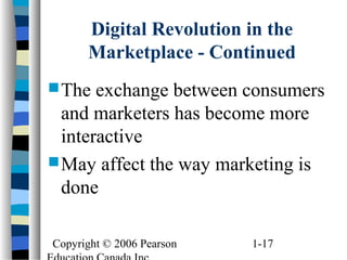 Copyright © 2006 Pearson 1-17
Digital Revolution in the
Marketplace - Continued
The exchange between consumers
and marketers has become more
interactive
May affect the way marketing is
done
 