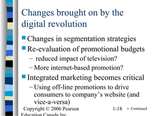 Copyright © 2006 Pearson 1-18
Changes brought on by the
digital revolution
 Changes in segmentation strategies
 Re-evaluation of promotional budgets
– reduced impact of television?
– More internet-based promotion?
 Integrated marketing becomes critical
– Using off-line promotions to drive
consumers to company’s website (and
vice-a-versa)
» Continued
 