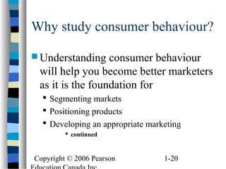 Copyright © 2006 Pearson 1-20
Why study consumer behaviour?
 Understanding consumer behaviour
will help you become better marketers
as it is the foundation for
 Segmenting markets
 Positioning products
 Developing an appropriate marketing
 continued
 
