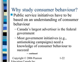 Copyright © 2006 Pearson 1-22
Why study consumer behaviour?
 Public service initiatives have to be
based on an understanding of consumer
behaviour
– Canada’s largest advertiser is the federal
government
– Most government initiatives (e.g.,
antismoking campaigns) need a
knowledge of consumer behaviour to
succeed
» continued
 