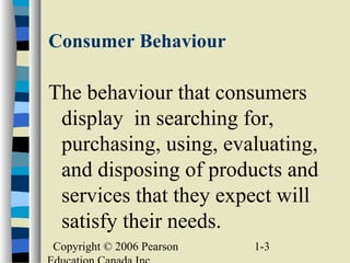 Copyright © 2006 Pearson 1-3
Consumer Behaviour
The behaviour that consumers
display in searching for,
purchasing, using, evaluating,
and disposing of products and
services that they expect will
satisfy their needs.
 